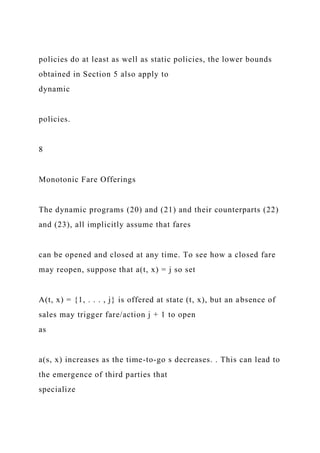 policies do at least as well as static policies, the lower bounds
obtained in Section 5 also apply to
dynamic
policies.
8
Monotonic Fare Offerings
The dynamic programs (20) and (21) and their counterparts (22)
and (23), all implicitly assume that fares
can be opened and closed at any time. To see how a closed fare
may reopen, suppose that a(t, x) = j so set
A(t, x) = {1, . . . , j} is offered at state (t, x), but an absence of
sales may trigger fare/action j + 1 to open
as
a(s, x) increases as the time-to-go s decreases. . This can lead to
the emergence of third parties that
specialize
 
