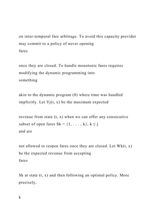 on inter-temporal fare arbitrage. To avoid this capacity provider
may commit to a policy of never opening
fares
once they are closed. To handle monotonic fares requires
modifying the dynamic programming into
something
akin to the dynamic program (8) where time was handled
implicitly. Let Vj(t, x) be the maximum expected
revenue from state (t, x) when we can offer any consecutive
subset of open fares Sk = {1, . . . , k}, k ≤ j
and are
not allowed to reopen fares once they are closed. Let Wk(t, x)
be the expected revenue from accepting
fares
Sk at state (t, x) and then following an optimal policy. More
precisely,
k
 