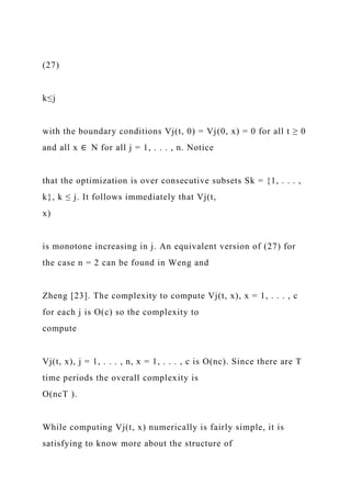 (27)
k≤j
with the boundary conditions Vj(t, 0) = Vj(0, x) = 0 for all t ≥ 0
and all x ∈ N for all j = 1, . . . , n. Notice
that the optimization is over consecutive subsets Sk = {1, . . . ,
k}, k ≤ j. It follows immediately that Vj(t,
x)
is monotone increasing in j. An equivalent version of (27) for
the case n = 2 can be found in Weng and
Zheng [23]. The complexity to compute Vj(t, x), x = 1, . . . , c
for each j is O(c) so the complexity to
compute
Vj(t, x), j = 1, . . . , n, x = 1, . . . , c is O(nc). Since there are T
time periods the overall complexity is
O(ncT ).
While computing Vj(t, x) numerically is fairly simple, it is
satisfying to know more about the structure of
 