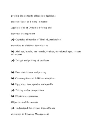 pricing and capacity allocation decisions
more difficult and more important
Applications of Dynamic Pricing and
Revenue Management
¡� Capacity allocation of limited, perishable,
resources to different fare classes
l� Airlines, hotels, car rentals, cruises, travel packages, tickets
for events
¡� Design and pricing of products
l� Fare restrictions and pricing
l� Consumption and fulfillment options
l� Upgrades, downgrades and upsells
¡� Pricing under competition
l� Electronic-commerce
Objectives of this course
¡� Understand the critical tradeoffs and
decisions in Revenue Management
 