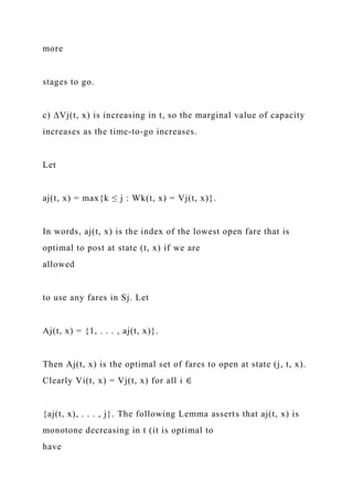 more
stages to go.
c) ∆Vj(t, x) is increasing in t, so the marginal value of capacity
increases as the time-to-go increases.
Let
aj(t, x) = max{k ≤ j : Wk(t, x) = Vj(t, x)}.
In words, aj(t, x) is the index of the lowest open fare that is
optimal to post at state (t, x) if we are
allowed
to use any fares in Sj. Let
Aj(t, x) = {1, . . . , aj(t, x)}.
Then Aj(t, x) is the optimal set of fares to open at state (j, t, x).
Clearly Vi(t, x) = Vj(t, x) for all i ∈
{aj(t, x), . . . , j}. The following Lemma asserts that aj(t, x) is
monotone decreasing in t (it is optimal to
have
 