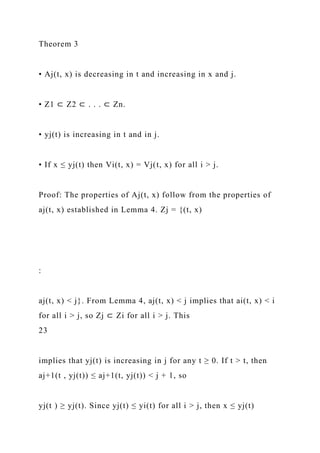 Theorem 3
• Aj(t, x) is decreasing in t and increasing in x and j.
• Z1 ⊂ Z2 ⊂ . . . ⊂ Zn.
• yj(t) is increasing in t and in j.
• If x ≤ yj(t) then Vi(t, x) = Vj(t, x) for all i > j.
Proof: The properties of Aj(t, x) follow from the properties of
aj(t, x) established in Lemma 4. Zj = {(t, x)
:
aj(t, x) < j}. From Lemma 4, aj(t, x) < j implies that ai(t, x) < i
for all i > j, so Zj ⊂ Zi for all i > j. This
23
implies that yj(t) is increasing in j for any t ≥ 0. If t > t, then
aj+1(t , yj(t)) ≤ aj+1(t, yj(t)) < j + 1, so
yj(t ) ≥ yj(t). Since yj(t) ≤ yi(t) for all i > j, then x ≤ yj(t)
 