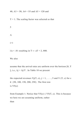 40, Λ3 = 50, Λ4 = 55 and Λ5 = 120 and
T = 1. The scaling factor was selected so that
5
Λ
i=1
i/a < .01 resulting in T ← aT = 2, 800.
We also
assume that the arrival rates are uniform over the horizon [0, T
], i.e., λj = Λj/T . In Table 10 we present
the expected revenues Vj(T, c), j = 1, . . . , 5 and V (T, c) for c
∈ {50, 100, 150, 200, 250}. The first row
is V5(c)
from Example 1. Notice that V5(c) ≤ V5(T, c). This is because
we here we are assuming uniform, rather
than
 