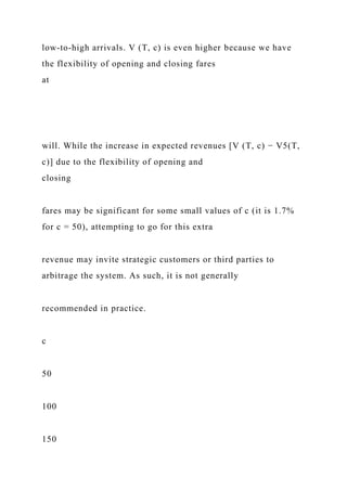low-to-high arrivals. V (T, c) is even higher because we have
the flexibility of opening and closing fares
at
will. While the increase in expected revenues [V (T, c) − V5(T,
c)] due to the flexibility of opening and
closing
fares may be significant for some small values of c (it is 1.7%
for c = 50), attempting to go for this extra
revenue may invite strategic customers or third parties to
arbitrage the system. As such, it is not generally
recommended in practice.
c
50
100
150
 