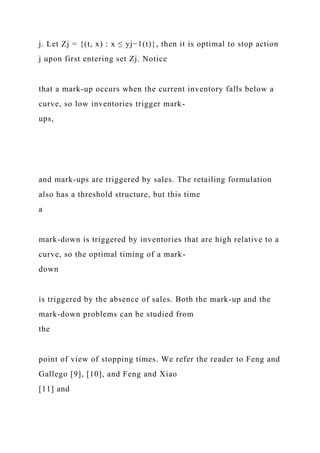j. Let Zj = {(t, x) : x ≤ yj−1(t)}, then it is optimal to stop action
j upon first entering set Zj. Notice
that a mark-up occurs when the current inventory falls below a
curve, so low inventories trigger mark-
ups,
and mark-ups are triggered by sales. The retailing formulation
also has a threshold structure, but this time
a
mark-down is triggered by inventories that are high relative to a
curve, so the optimal timing of a mark-
down
is triggered by the absence of sales. Both the mark-up and the
mark-down problems can be studied from
the
point of view of stopping times. We refer the reader to Feng and
Gallego [9], [10], and Feng and Xiao
[11] and
 