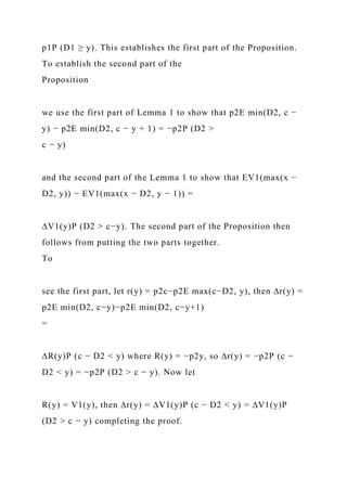 p1P (D1 ≥ y). This establishes the first part of the Proposition.
To establish the second part of the
Proposition
we use the first part of Lemma 1 to show that p2E min(D2, c −
y) − p2E min(D2, c − y + 1) = −p2P (D2 >
c − y)
and the second part of the Lemma 1 to show that EV1(max(x −
D2, y)) − EV1(max(x − D2, y − 1)) =
∆V1(y)P (D2 > c−y). The second part of the Proposition then
follows from putting the two parts together.
To
see the first part, let r(y) = p2c−p2E max(c−D2, y), then ∆r(y) =
p2E min(D2, c−y)−p2E min(D2, c−y+1)
=
∆R(y)P (c − D2 < y) where R(y) = −p2y, so ∆r(y) = −p2P (c −
D2 < y) = −p2P (D2 > c − y). Now let
R(y) = V1(y), then ∆r(y) = ∆V1(y)P (c − D2 < y) = ∆V1(y)P
(D2 > c − y) completing the proof.
 