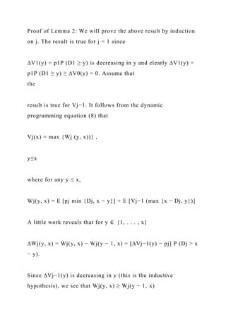 Proof of Lemma 2: We will prove the above result by induction
on j. The result is true for j = 1 since
∆V1(y) = p1P (D1 ≥ y) is decreasing in y and clearly ∆V1(y) =
p1P (D1 ≥ y) ≥ ∆V0(y) = 0. Assume that
the
result is true for Vj−1. It follows from the dynamic
programming equation (8) that
Vj(x) = max {Wj (y, x))} ,
y≤x
where for any y ≤ x,
Wj(y, x) = E [pj min {Dj, x − y}] + E [Vj−1 (max {x − Dj, y})]
A little work reveals that for y ∈ {1, . . . , x}
∆Wj(y, x) = Wj(y, x) − Wj(y − 1, x) = [∆Vj−1(y) − pj] P (Dj > x
− y).
Since ∆Vj−1(y) is decreasing in y (this is the inductive
hypothesis), we see that Wj(y, x) ≥ Wj(y − 1, x)
 