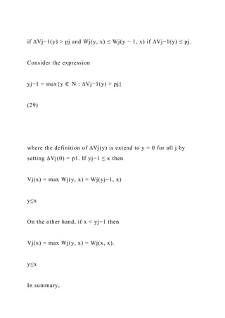 if ∆Vj−1(y) > pj and Wj(y, x) ≤ Wj(y − 1, x) if ∆Vj−1(y) ≤ pj.
Consider the expression
yj−1 = max{y ∈ N : ∆Vj−1(y) > pj}
(29)
where the definition of ∆Vj(y) is extend to y = 0 for all j by
setting ∆Vj(0) = p1. If yj−1 ≤ x then
Vj(x) = max Wj(y, x) = Wj(yj−1, x)
y≤x
On the other hand, if x < yj−1 then
Vj(x) = max Wj(y, x) = Wj(x, x).
y≤x
In summary,
 