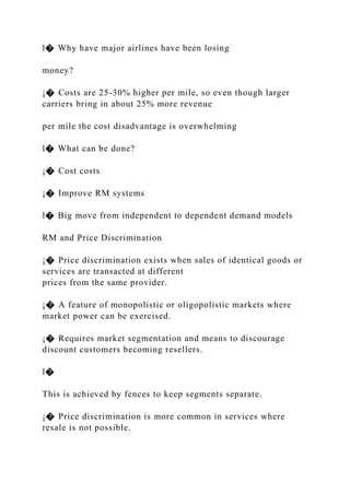 l� Why have major airlines have been losing
money?
¡� Costs are 25-30% higher per mile, so even though larger
carriers bring in about 25% more revenue
per mile the cost disadvantage is overwhelming
l� What can be done?
¡� Cost costs
¡� Improve RM systems
l� Big move from independent to dependent demand models
RM and Price Discrimination
¡� Price discrimination exists when sales of identical goods or
services are transacted at different
prices from the same provider.
¡� A feature of monopolistic or oligopolistic markets where
market power can be exercised.
¡� Requires market segmentation and means to discourage
discount customers becoming resellers.
l�
This is achieved by fences to keep segments separate.
¡� Price discrimination is more common in services where
resale is not possible.
 