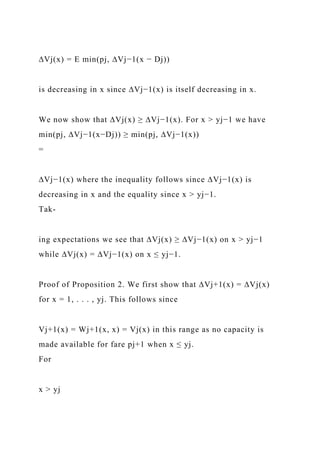 ∆Vj(x) = E min(pj, ∆Vj−1(x − Dj))
is decreasing in x since ∆Vj−1(x) is itself decreasing in x.
We now show that ∆Vj(x) ≥ ∆Vj−1(x). For x > yj−1 we have
min(pj, ∆Vj−1(x−Dj)) ≥ min(pj, ∆Vj−1(x))
=
∆Vj−1(x) where the inequality follows since ∆Vj−1(x) is
decreasing in x and the equality since x > yj−1.
Tak-
ing expectations we see that ∆Vj(x) ≥ ∆Vj−1(x) on x > yj−1
while ∆Vj(x) = ∆Vj−1(x) on x ≤ yj−1.
Proof of Proposition 2. We first show that ∆Vj+1(x) = ∆Vj(x)
for x = 1, . . . , yj. This follows since
Vj+1(x) = Wj+1(x, x) = Vj(x) in this range as no capacity is
made available for fare pj+1 when x ≤ yj.
For
x > yj
 