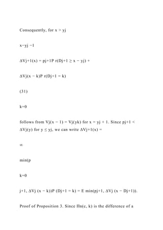Consequently, for x > yj
x−yj −1
∆Vj+1(x) = pj+1P r(Dj+1 ≥ x − yj) +
∆Vj(x − k)P r(Dj+1 = k)
(31)
k=0
follows from Vj(x − 1) = Vj(yk) for x = yj + 1. Since pj+1 <
∆Vj(y) for y ≤ yj, we can write ∆Vj+1(x) =
∞
min(p
k=0
j+1, ∆Vj (x − k))P (Dj+1 = k) = E min(pj+1, ∆Vj (x − Dj+1)).
Proof of Proposition 3. Since Πn(c, k) is the difference of a
 