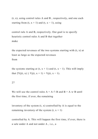 (t, x), using control rules A and B , respectively, and one each
starting from (t, x + 1) and (t, x − 1), using
control rule A and B, respectively. Our goal is to specify
heuristic control rules A and B that together
make
the expected revenues of the two systems starting with (t, x) at
least as large as the expected revenues
from
the systems starting at (t, x + 1) and (t, x − 1). This will imply
that 2Vj(t, x) ≥ Vj(t, x + 1) + Vj(t, x − 1).
27
We will use the control rules A = A ∩ B and B = A ∪ B until
the first time, if ever, the remaining
inventory of the system (t, x) controlled by A is equal to the
remaining inventory of the system (t, x + 1)
controlled by A. This will happen the first time, if ever, there is
a sale under A and not under A , i.e., a
 