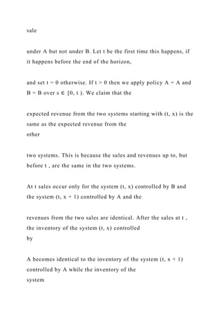 sale
under A but not under B. Let t be the first time this happens, if
it happens before the end of the horizon,
and set t = 0 otherwise. If t > 0 then we apply policy A = A and
B = B over s ∈ [0, t ). We claim that the
expected revenue from the two systems starting with (t, x) is the
same as the expected revenue from the
other
two systems. This is because the sales and revenues up to, but
before t , are the same in the two systems.
At t sales occur only for the system (t, x) controlled by B and
the system (t, x + 1) controlled by A and the
revenues from the two sales are identical. After the sales at t ,
the inventory of the system (t, x) controlled
by
A becomes identical to the inventory of the system (t, x + 1)
controlled by A while the inventory of the
system
 
