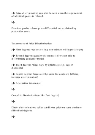 ¡� Price discrimination can also be seen when the requirement
of identical goods is relaxed.
l�
Premium products have price differential not explained by
production costs.
Taxonomies of Price Discrimination
¡� First degree: requires selling at maximum willingness to pay
¡� Second degree: quantity discounts (sellers not able to
differentiate consumer types)
¡� Third degree: Prices vary by attributes (e.g., senior
discounts)
¡� Fourth degree: Prices are the same but costs are different
(reverse discrimination)
¡� Alternative taxonomy:
l�
Complete discrimination (like first degree)
l�
Direct discrimination: seller conditions price on some attribute
(like third degree)
l�
 