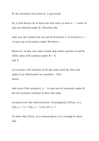 B, the inventory of system (t, x) governed
by A will always be at least one unit since at most x − 1 units of
sale are allowed under B. Therefore the
only way the system can run out of inventory is if system (t, x −
1) runs out of inventory under B before t .
However, in this case sales would stop under systems A and B,
while sales will continue under B = A
and A
so revenues will continue to be the same until the first sale
under A at which point we reached t . This
shows
that even if the system (t, x − 1) runs out of inventory under B
the two systems continue to have the same
revenues over the entire horizon. Consequently 2∆Vj(t, x) ≥
Vj(t, x + 1) + Vj(t, x − 1) for all x ≥ 1.
To show that ∆Vj(t, x) is increasing in j it is enough to show
that
 