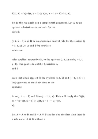 Vj(t, x) + Vj−1(t, x − 1) ≥ Vj(t, x − 1) + Vj−1(t, x).
To do this we again use a sample path argument. Let A be an
optimal admission control rule for the
system
(j, t, x − 1) and B be an admission control rule for the system (j
− 1, t, x) Let A and B be heuristic
admission
rules applied, respectively, to the systems (j, t, x) and (j −1, t,
x−1). Our goal is to exhibit heuristics A
and B
such that when applied to the systems (j, t, x) and (j −1, t, x−1)
they generate as much revenue as the
applying
A to (j, t, x − 1) and B to (j − 1, t, x). This will imply that Vj(t,
x) + Vj−1(t, x − 1) ≥ Vj(t, x − 1) + Vj−1(t,
x).
Let A = A ∪ B and B = A ∩ B and let t be the first time there is
a sale under A ∪ B without a
 