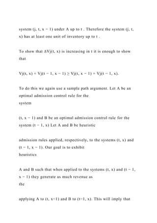 system (j, t, x − 1) under A up to t . Therefore the system (j, t,
x) has at least one unit of inventory up to t .
To show that ∆Vj(t, x) is increasing in t it is enough to show
that
Vj(t, x) + Vj(t − 1, x − 1) ≥ Vj(t, x − 1) + Vj(t − 1, x).
To do this we again use a sample path argument. Let A be an
optimal admission control rule for the
system
(t, x − 1) and B be an optimal admission control rule for the
system (t − 1, x) Let A and B be heuristic
admission rules applied, respectively, to the systems (t, x) and
(t − 1, x − 1). Our goal is to exhibit
heuristics
A and B such that when applied to the systems (t, x) and (t − 1,
x − 1) they generate as much revenue as
the
applying A to (t, x−1) and B to (t−1, x). This will imply that
 