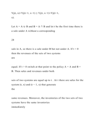 Vj(t, x)+Vj(t−1, x−1) ≥ Vj(t, x−1)+Vj(t−1,
x).
Let A = A ∪ B and B = A ∩ B and let t be the first time there is
a sale under A without a corresponding
28
sale in A, so there is a sale under B but not under A. If t = 0
then the revenues of the sets of two systems
are
equal. If t > 0 switch at that point to the policy A = A and B =
B. Then sales and revenues under both
sets of two systems are equal up to t . At t there are sales for the
system (t, x) and (t − 1, x) that generate
the
same revenues. Moreover, the inventories of the two sets of two
systems have the same inventories
immediately
 