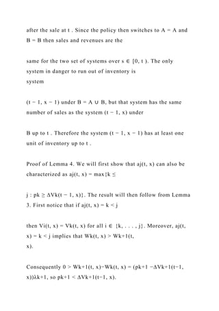 after the sale at t . Since the policy then switches to A = A and
B = B then sales and revenues are the
same for the two set of systems over s ∈ [0, t ). The only
system in danger to run out of inventory is
system
(t − 1, x − 1) under B = A ∪ B, but that system has the same
number of sales as the system (t − 1, x) under
B up to t . Therefore the system (t − 1, x − 1) has at least one
unit of inventory up to t .
Proof of Lemma 4. We will first show that aj(t, x) can also be
characterized as aj(t, x) = max{k ≤
j : pk ≥ ∆Vk(t − 1, x)}. The result will then follow from Lemma
3. First notice that if aj(t, x) = k < j
then Vi(t, x) = Vk(t, x) for all i ∈ {k, . . . , j}. Moreover, aj(t,
x) = k < j implies that Wk(t, x) > Wk+1(t,
x).
Consequently 0 > Wk+1(t, x)−Wk(t, x) = (pk+1 −∆Vk+1(t−1,
x))λk+1, so pk+1 < ∆Vk+1(t−1, x).
 