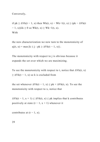 Conversely,
if pk ≥ ∆Vk(t − 1, x) then Wk(t, x) − Wk−1(t, x) ≥ (pk − ∆Vk(t
− 1, x))λk ≥ 0 so Wk(t, x) ≥ Wk−1(t, x).
With
the new characterization we now turn to the monotonicity of
aj(t, x) = max{k ≤ j : pk ≥ ∆Vk(t − 1, x)}.
The monotonicity with respect to j is obvious because it
expands the set over which we are maximizing.
To see the monotonicity with respect to t, notice that ∆Vk(t, x)
≥ ∆Vk(t − 1, x) so k is excluded from
the set whenever ∆Vk(t − 1, x) ≤ pk < ∆Vk(t, x). To see the
monotonicity with respect to x, notice that
∆Vk(t − 1, x + 1) ≤ ∆Vk(t, x) ≤ pk implies that k contributes
positively at state (t − 1, x + 1) whenever it
contributes at (t − 1, x).
29
 