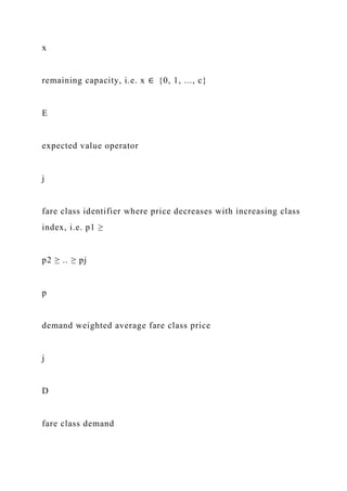 x
remaining capacity, i.e. x ∈ {0, 1, ..., c}
E
expected value operator
j
fare class identifier where price decreases with increasing class
index, i.e. p1 ≥
p2 ≥ .. ≥ pj
p
demand weighted average fare class price
j
D
fare class demand
 
