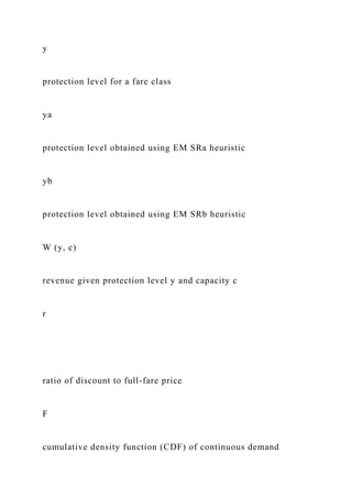 y
protection level for a fare class
ya
protection level obtained using EM SRa heuristic
yb
protection level obtained using EM SRb heuristic
W (y, c)
revenue given protection level y and capacity c
r
ratio of discount to full-fare price
F
cumulative density function (CDF) of continuous demand
 
