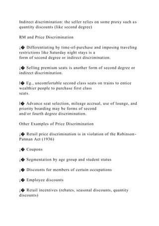 Indirect discrimination: the seller relies on some proxy such as
quantity discounts (like second degree)
RM and Price Discrimination
¡� Differentiating by time-of-purchase and imposing traveling
restrictions like Saturday night stays is a
form of second degree or indirect discrimination.
¡� Selling premium seats is another form of second degree or
indirect discrimination.
l� Eg., uncomfortable second class seats on trains to entice
wealthier people to purchase first class
seats.
l� Advance seat selection, mileage accrual, use of lounge, and
priority boarding may be forms of second
and/or fourth degree discrimination.
Other Examples of Price Discrimination
¡� Retail price discrimination is in violation of the Robinson-
Patman Act (1936)
¡� Coupons
¡� Segmentation by age group and student status
¡� Discounts for members of certain occupations
¡� Employee discounts
¡� Retail incentives (rebates, seasonal discounts, quantity
discounts)
 