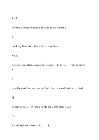 F −1
inverse density function of continuous demand
b
booking limit for sales of discount fares
Vj(x)
optimal expected revenue for classes {1, 2, ..., j} from capacity
x
ρ
penalty cost for each unit of full-fare demand that is rejected
sj
observed sales for fare j in Monte Carlo simulation
Sk
Set of highest k fares {1, . . . , k}
 