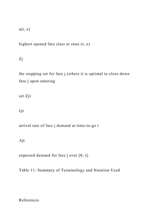 a(t, x)
highest opened fare class at state (t, x)
Zj
the stopping set for fare j (where it is optimal to close down
fare j upon entering
set Zj)
λjt
arrival rate of fare j demand at time-to-go t
Λjt
expected demand for fare j over [0, t].
Table 11: Summary of Terminology and Notation Used
References
 