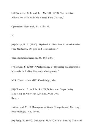 [5] Brumelle, S. L. and J. I. McGill (1993) “Airline Seat
Allocation with Multiple Nested Fare Classes,”
Operations Research, 41, 127-137.
30
[6] Curry, R. E. (1990) “Optimal Airline Seat Allocation with
Fare Nested by Origins and Destinations,”
Transportation Science, 24, 193–204.
[7] Diwan, S. (2010) “Performance of Dynamic Programming
Methods in Airline Revenue Management.”
M.S. Dissertation MIT. Cambridge, MA.
[8] Chandler, S. and Ja, S. (2007) Revenue Opportunity
Modeling at American Airlines. AGIFORS
Reser-
vations and Yield Management Study Group Annual Meeting
Proceedings; Jeju, Korea.
[9] Feng, Y. and G. Gallego (1995) “Optimal Starting Times of
 