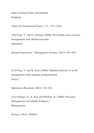 End-of-Season Sales and Optimal
Stopping
Times for Promotional Fares,” 41, 1371-1391.
[10] Feng, Y. and G. Gallego (2000) “Perishable asset revenue
management with Markovian time-
dependent
demand intensities,” Management Science, 46(7): 941-956.
[11] Feng, Y. and B. Xiao (2000) “Optimal policies of yield
management with multiple predetermined
prices,”
Operations Research, 48(2): 332-343.
[12] Gallego, G., S. Kou and Phillips, R. (2008) “Revenue
Management of Callable Products,”
Management
Science, 54(3): 550564.
 