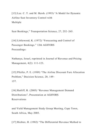 [13] Lee. C. T. and M. Hersh. (1993) “A Model for Dynamic
Airline Seat Inventory Control with
Multiple
Seat Bookings,” Transportation Science, 27, 252–265.
[14] Littlewood, K. (1972) “Forecasting and Control of
Passenger Bookings.” 12th AGIFORS
Proceedings:
Nathanya, Israel, reprinted in Journal of Revenue and Pricing
Management, 4(2): 111-123.
[15] Pfeifer, P. E. (1989) “The Airline Discount Fare Allocation
Problem,” Decision Science, 20, 149–
157.
[16] Ratliff, R. (2005) “Revenue Management Demand
Distributions”, Presentation at AGIFORS
Reservations
and Yield Management Study Group Meeting, Cape Town,
South Africa, May 2005.
[17] Richter, H. (1982) “The Differential Revenue Method to
 