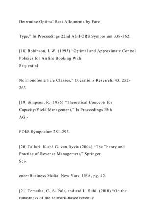 Determine Optimal Seat Allotments by Fare
Type,” In Proceedings 22nd AGIFORS Symposium 339-362.
[18] Robinson, L.W. (1995) “Optimal and Approximate Control
Policies for Airline Booking With
Sequential
Nonmonotonic Fare Classes,” Operations Research, 43, 252-
263.
[19] Simpson, R. (1985) “Theoretical Concepts for
Capacity/Yield Management,” In Proceedings 25th
AGI-
FORS Symposium 281-293.
[20] Talluri, K and G. van Ryzin (2004) “The Theory and
Practice of Revenue Management,” Springer
Sci-
ence+Business Media, New York, USA, pg. 42.
[21] Tematha, C., S. Polt, and and L. Suhi. (2010) “On the
robustness of the network-based revenue
 
