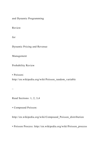 and Dynamic Programming
Review
for
Dynamic Pricing and Revenue
Management
Probability Review
• Poisson:
http://en.wikipedia.org/wiki/Poisson_random_variable
–
Read Sections: 1, 2, 3,4
• Compound Poisson:
http://en.wikipedia.org/wiki/Compound_Poisson_distribution
• Poisson Process: http://en.wikipedia.org/wiki/Poisson_process
 