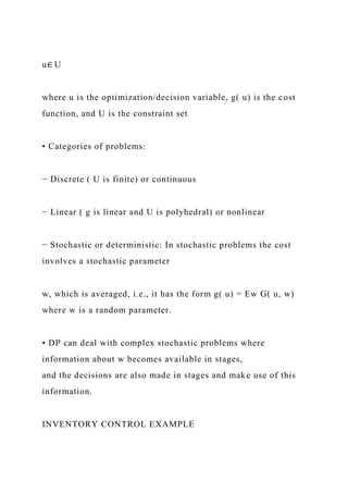 u∈ U
where u is the optimization/decision variable, g( u) is the cost
function, and U is the constraint set
• Categories of problems:
− Discrete ( U is finite) or continuous
− Linear ( g is linear and U is polyhedral) or nonlinear
− Stochastic or deterministic: In stochastic problems the cost
involves a stochastic parameter
w, which is averaged, i.e., it has the form g( u) = Ew G( u, w)
where w is a random parameter.
• DP can deal with complex stochastic problems where
information about w becomes available in stages,
and the decisions are also made in stages and make use of this
information.
INVENTORY CONTROL EXAMPLE
 