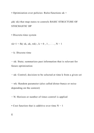 • Optimization over policies: Rules/functions uk =
µk( xk) that map states to controls BASIC STRUCTURE OF
STOCHASTIC DP
• Discrete-time system
xk+1 = fk( xk, uk, wk) , k = 0 , 1 , . . . , N − 1
− k: Discrete time
− xk: State; summarizes past information that is relevant for
future optimization
− uk: Control; decision to be selected at time k from a given set
− wk: Random parameter (also called distur-bance or noise
depending on the context)
− N: Horizon or number of times control is applied
• Cost function that is additive over time N − 1
E
 