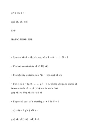 gN ( xN ) +
gk( xk, uk, wk)
k=0
BASIC PROBLEM
• System xk+1 = fk( xk, uk, wk), k = 0 , . . . , N − 1
• Control constraints uk ∈ U( xk)
• Probability distribution Pk( · | xk, uk) of wk
• Policies π = {µ 0 , . . . , µN− 1 }, where µk maps states xk
into controls uk = µk( xk) and is such that
µk( xk) ∈ Uk( xk) for all xk
• Expected cost of π starting at x 0 is N − 1
Jπ( x 0) = E gN ( xN ) +
gk( xk, µk( xk) , wk) k=0
 