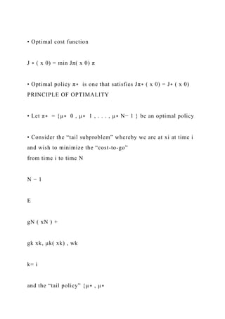 • Optimal cost function
J ∗ ( x 0) = min Jπ( x 0) π
• Optimal policy π∗ is one that satisfies Jπ∗ ( x 0) = J∗ ( x 0)
PRINCIPLE OF OPTIMALITY
• Let π∗ = {µ∗ 0 , µ∗ 1 , . . . , µ∗ N− 1 } be an optimal policy
• Consider the “tail subproblem” whereby we are at xi at time i
and wish to minimize the “cost-to-go”
from time i to time N
N − 1
E
gN ( xN ) +
gk xk, µk( xk) , wk
k= i
and the “tail policy” {µ∗ , µ∗
 