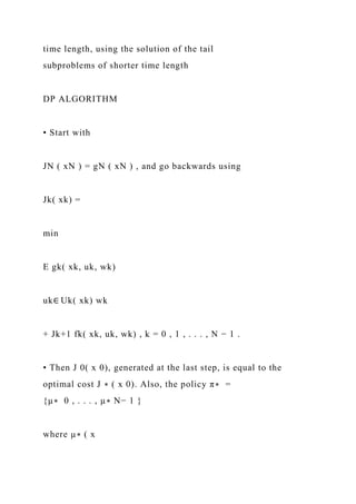 time length, using the solution of the tail
subproblems of shorter time length
DP ALGORITHM
• Start with
JN ( xN ) = gN ( xN ) , and go backwards using
Jk( xk) =
min
E gk( xk, uk, wk)
uk∈ Uk( xk) wk
+ Jk+1 fk( xk, uk, wk) , k = 0 , 1 , . . . , N − 1 .
• Then J 0( x 0), generated at the last step, is equal to the
optimal cost J ∗ ( x 0). Also, the policy π∗ =
{µ∗ 0 , . . . , µ∗ N− 1 }
where µ∗ ( x
 