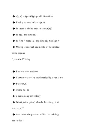 ¡� r(p,z) = (p-z)d(p) profit function
¡� Find p to maximize r(p,z)
¡� Is there a finite maximizer p(z)?
¡� Is p(z) monotone?
¡� Is r(z) = r(p(z),z) monotone? Convex?
¡� Multiple market segments with limited
price menus
Dynamic Pricing
¡� Finite sales horizon
¡� Customers arrive stochastically over time
¡� State (t,x)
l� t time-to-go
l� x remaining inventory
¡� What price p(t,x) should be charged at
state (t,x)?
¡� Are there simple and effective pricing
heuristics?
 