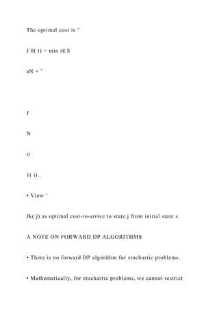 The optimal cost is ˜
J 0( t) = min i∈ S
aN + ˜
J
N
it
1( i) .
• View ˜
Jk( j) as optimal cost-to-arrive to state j from initial state s.
A NOTE ON FORWARD DP ALGORITHMS
• There is no forward DP algorithm for stochastic problems.
• Mathematically, for stochastic problems, we cannot restrict
 