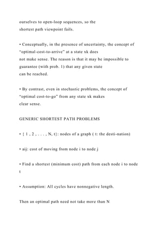 ourselves to open-loop sequences, so the
shortest path viewpoint fails.
• Conceptually, in the presence of uncertainty, the concept of
“optimal-cost-to-arrive” at a state xk does
not make sense. The reason is that it may be impossible to
guarantee (with prob. 1) that any given state
can be reached.
• By contrast, even in stochastic problems, the concept of
“optimal cost-to-go” from any state xk makes
clear sense.
GENERIC SHORTEST PATH PROBLEMS
• { 1 , 2 , . . . , N, t}: nodes of a graph ( t: the desti-nation)
• aij: cost of moving from node i to node j
• Find a shortest (minimum cost) path from each node i to node
t
• Assumption: All cycles have nonnegative length.
Then an optimal path need not take more than N
 