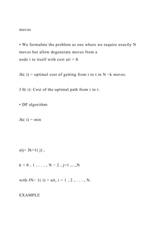 moves
• We formulate the problem as one where we require exactly N
moves but allow degenerate moves from a
node i to itself with cost aii = 0.
Jk( i) = optimal cost of getting from i to t in N −k moves.
J 0( i): Cost of the optimal path from i to t.
• DP algorithm:
Jk( i) = min
aij+ Jk+1( j) ,
k = 0 , 1 , . . . , N − 2 , j=1 ,...,N
with JN− 1( i) = ait, i = 1 , 2 , . . . , N.
EXAMPLE
 