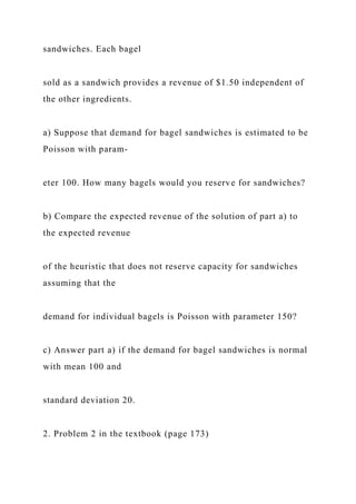 sandwiches. Each bagel
sold as a sandwich provides a revenue of $1.50 independent of
the other ingredients.
a) Suppose that demand for bagel sandwiches is estimated to be
Poisson with param-
eter 100. How many bagels would you reserve for sandwiches?
b) Compare the expected revenue of the solution of part a) to
the expected revenue
of the heuristic that does not reserve capacity for sandwiches
assuming that the
demand for individual bagels is Poisson with parameter 150?
c) Answer part a) if the demand for bagel sandwiches is normal
with mean 100 and
standard deviation 20.
2. Problem 2 in the textbook (page 173)
 