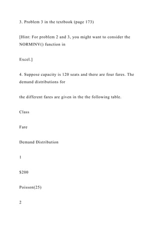 3. Problem 3 in the textbook (page 173)
[Hint: For problem 2 and 3, you might want to consider the
NORMINV() function in
Excel.]
4. Suppose capacity is 120 seats and there are four fares. The
demand distributions for
the different fares are given in the the following table.
Class
Fare
Demand Distribution
1
$200
Poisson(25)
2
 