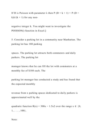 If D is Poisson with parameter λ then P (D = k + 1) = P (D =
k)λ/(k + 1) for any non-
negative integer k. You might want to investigate the
POISSON() function in Excel.]
5. Consider a parking lot in a community near Manhattan. The
parking lot has 100 parking
spaces. The parking lot attracts both commuters and daily
parkers. The parking lot
manager knows that he can fill the lot with commuters at a
monthly fee of $180 each. The
parking lot manager has conducted a study and has found that
the expected monthly
revenue from x parking spaces dedicated to daily parkers is
approximated well by the
quadratic function R(x) = 300x − 1.5x2 over the range x ∈ {0,
1, . . . , 100}.
Note:
 