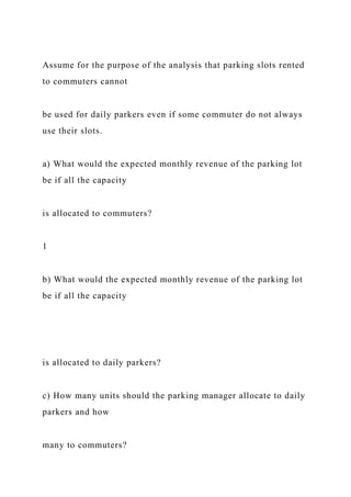 Assume for the purpose of the analysis that parking slots rented
to commuters cannot
be used for daily parkers even if some commuter do not always
use their slots.
a) What would the expected monthly revenue of the parking lot
be if all the capacity
is allocated to commuters?
1
b) What would the expected monthly revenue of the parking lot
be if all the capacity
is allocated to daily parkers?
c) How many units should the parking manager allocate to daily
parkers and how
many to commuters?
 