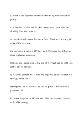 d) What is the expected revenue under the optimal allocation
policy?
6. A fashion retailer has decided to remove a certain item of
clothing from the racks in
one week to make room for a new item. There are currently 80
units of the item and
the current sale price is $150 per unit. Consider the following
three strategies assuming
that any units remaining at the end of the week can be sold to a
jobber at $30 per unit.
a) Keep the current price. Find the expected revenue under this
strategy under the
assumption that demand at the current price is Poisson with
parameter 50.
b) Lower the price to $90 per unit. Find the expected revenue
under this strategy
 