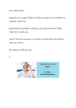 you cannot deny
capacity to a coupon holder as long as capacity is available (so
capacity cannot be
protected for customers willing to pay the full price). What
value of x would you
select? You can assume, as in parts a) and b) that any leftover
units are sold to
the jobber at $30 per unit.
2
 