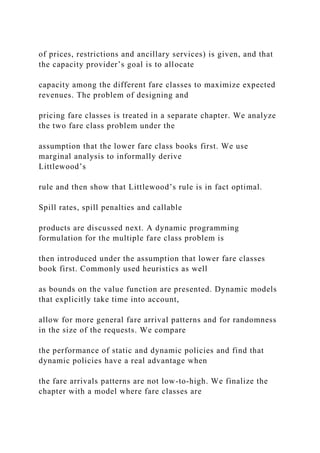 of prices, restrictions and ancillary services) is given, and that
the capacity provider’s goal is to allocate
capacity among the different fare classes to maximize expected
revenues. The problem of designing and
pricing fare classes is treated in a separate chapter. We analyze
the two fare class problem under the
assumption that the lower fare class books first. We use
marginal analysis to informally derive
Littlewood’s
rule and then show that Littlewood’s rule is in fact optimal.
Spill rates, spill penalties and callable
products are discussed next. A dynamic programming
formulation for the multiple fare class problem is
then introduced under the assumption that lower fare classes
book first. Commonly used heuristics as well
as bounds on the value function are presented. Dynamic models
that explicitly take time into account,
allow for more general fare arrival patterns and for randomness
in the size of the requests. We compare
the performance of static and dynamic policies and find that
dynamic policies have a real advantage when
the fare arrivals patterns are not low-to-high. We finalize the
chapter with a model where fare classes are
 